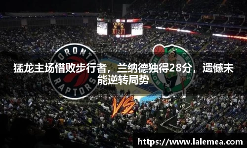猛龙主场惜败步行者，兰纳德独得28分，遗憾未能逆转局势