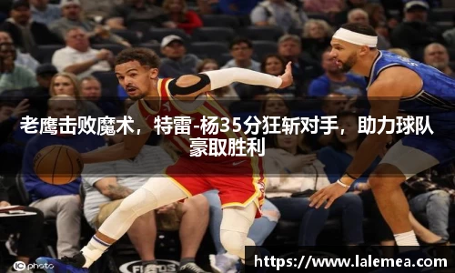 老鹰击败魔术，特雷-杨35分狂斩对手，助力球队豪取胜利