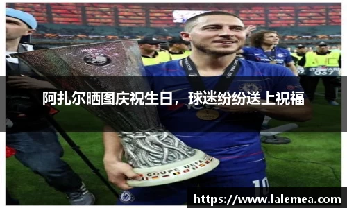 阿扎尔晒图庆祝生日，球迷纷纷送上祝福