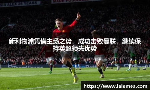 新利物浦凭借主场之势，成功击败曼联，继续保持英超领先优势