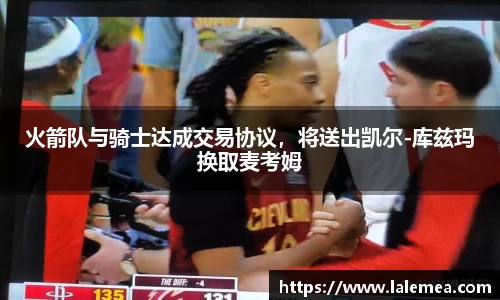 火箭队与骑士达成交易协议，将送出凯尔-库兹玛换取麦考姆