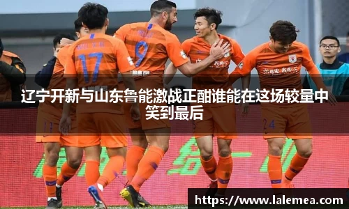 辽宁开新与山东鲁能激战正酣谁能在这场较量中笑到最后
