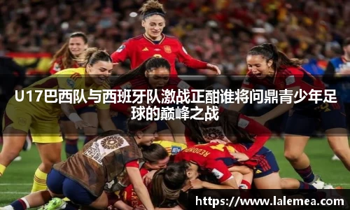 U17巴西队与西班牙队激战正酣谁将问鼎青少年足球的巅峰之战