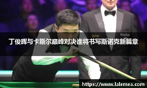 丁俊晖与卡斯尔巅峰对决谁将书写斯诺克新篇章