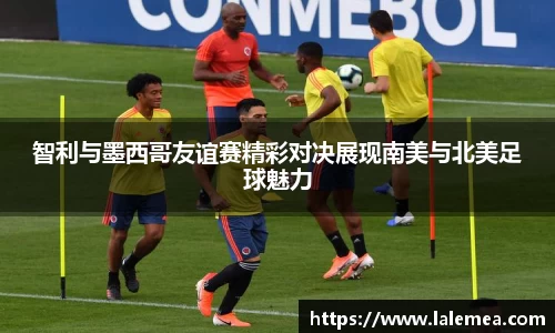 智利与墨西哥友谊赛精彩对决展现南美与北美足球魅力