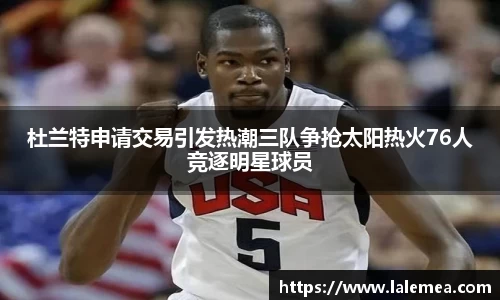 杜兰特申请交易引发热潮三队争抢太阳热火76人竞逐明星球员