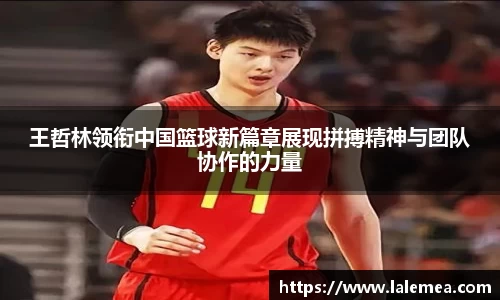王哲林领衔中国篮球新篇章展现拼搏精神与团队协作的力量